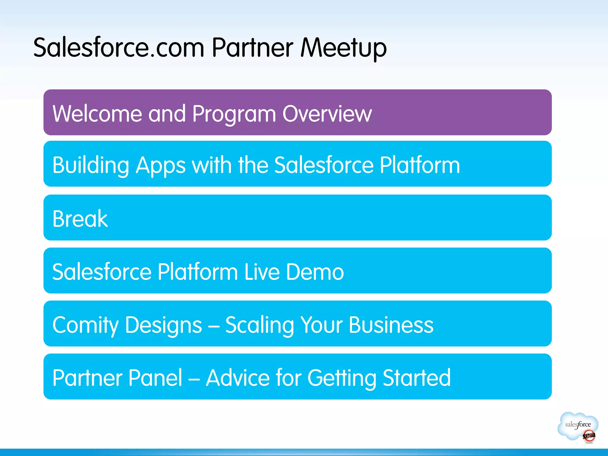 Salesforce.com Partner Meetup

 Welcome and Program Overview

 Building Apps with the Salesforce Platform

 Break

 Salesforce Platform Live Demo

 Comity Designs – Scaling Your Business

 Partner Panel – Advice for Getting Started
 
