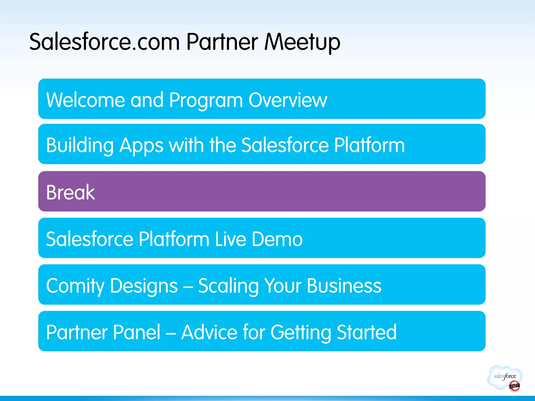 Salesforce.com Partner Meetup

 Welcome and Program Overview

 Building Apps with the Salesforce Platform

 Break

 Salesforce Platform Live Demo

 Comity Designs – Scaling Your Business

 Partner Panel – Advice for Getting Started
 