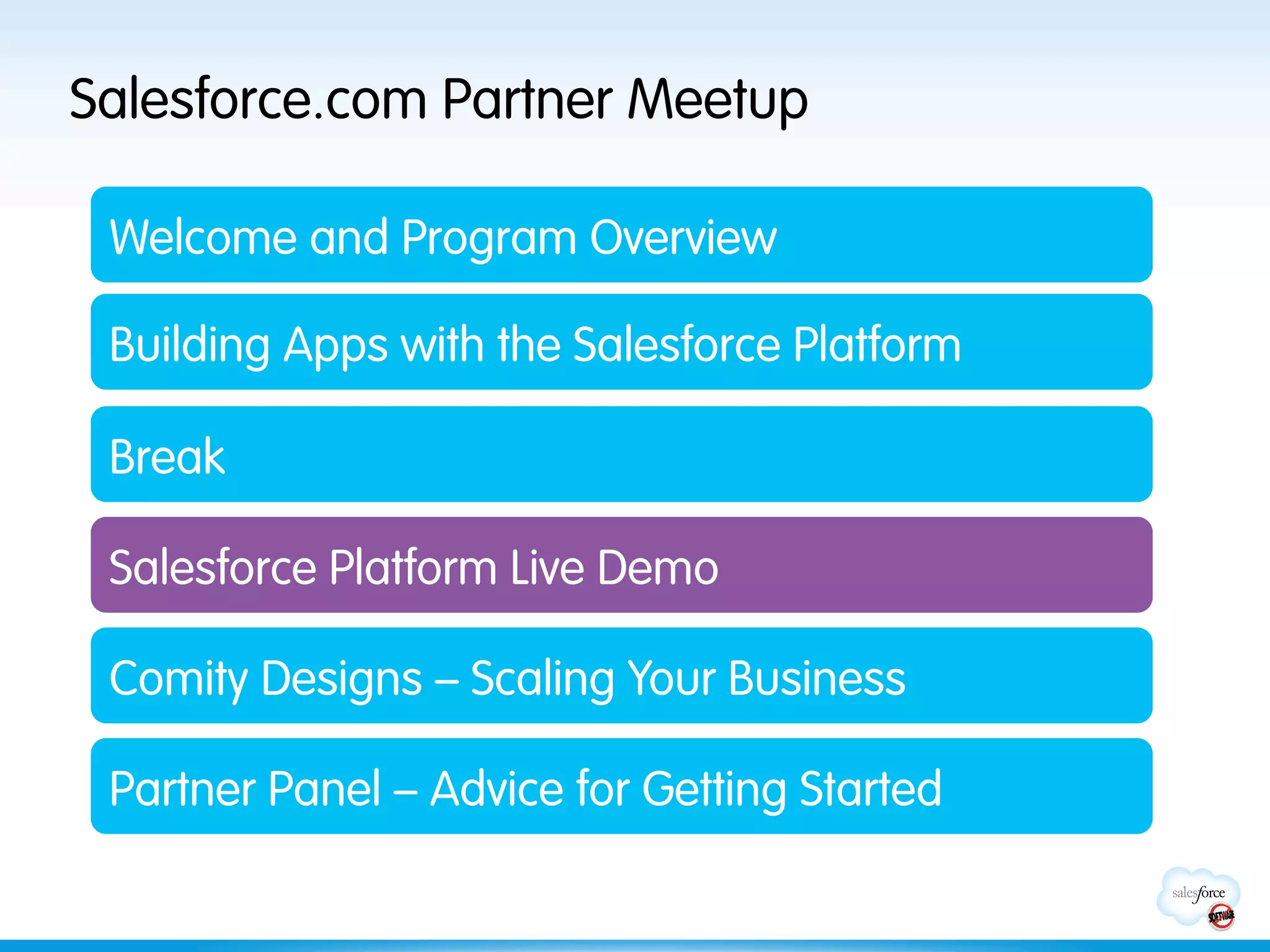Salesforce.com Partner Meetup

 Welcome and Program Overview

 Building Apps with the Salesforce Platform

 Break

 Salesforce Platform Live Demo

 Comity Designs – Scaling Your Business

 Partner Panel – Advice for Getting Started
 