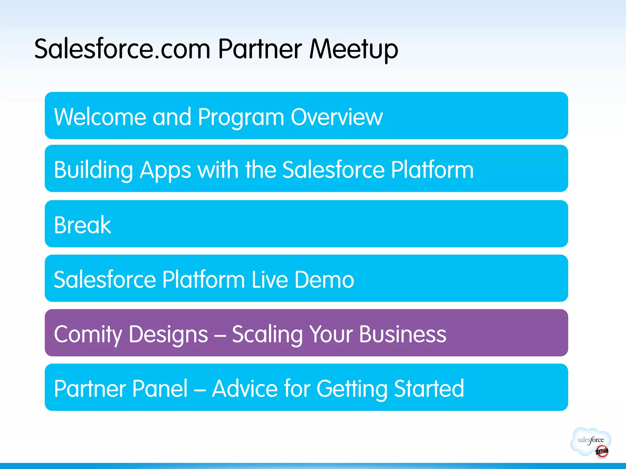 Salesforce.com Partner Meetup

 Welcome and Program Overview

 Building Apps with the Salesforce Platform

 Break

 Salesforce Platform Live Demo

 Comity Designs – Scaling Your Business

 Partner Panel – Advice for Getting Started
 