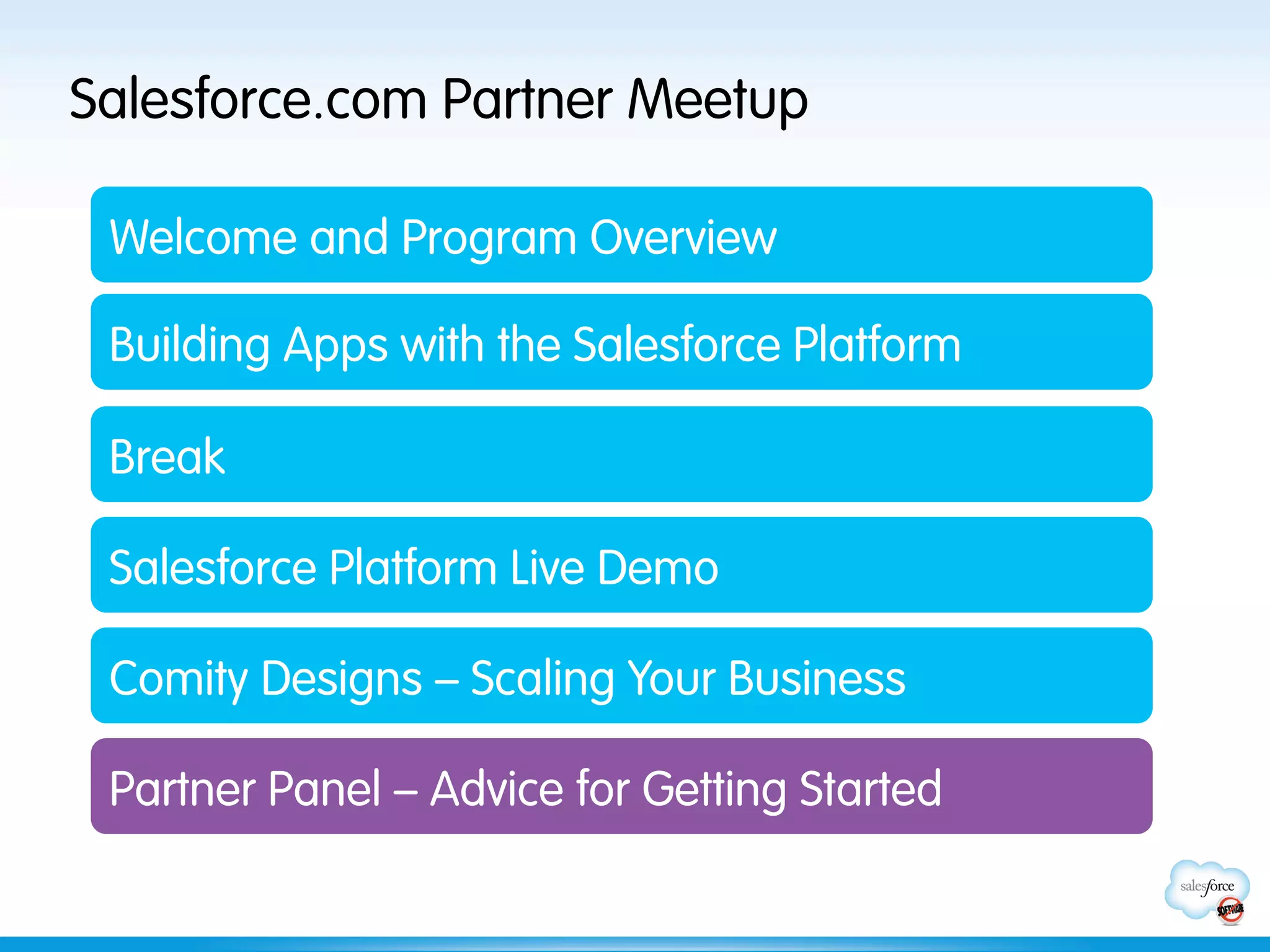 Salesforce.com Partner Meetup

 Welcome and Program Overview

 Building Apps with the Salesforce Platform

 Break

 Salesforce Platform Live Demo

 Comity Designs – Scaling Your Business

 Partner Panel – Advice for Getting Started
 