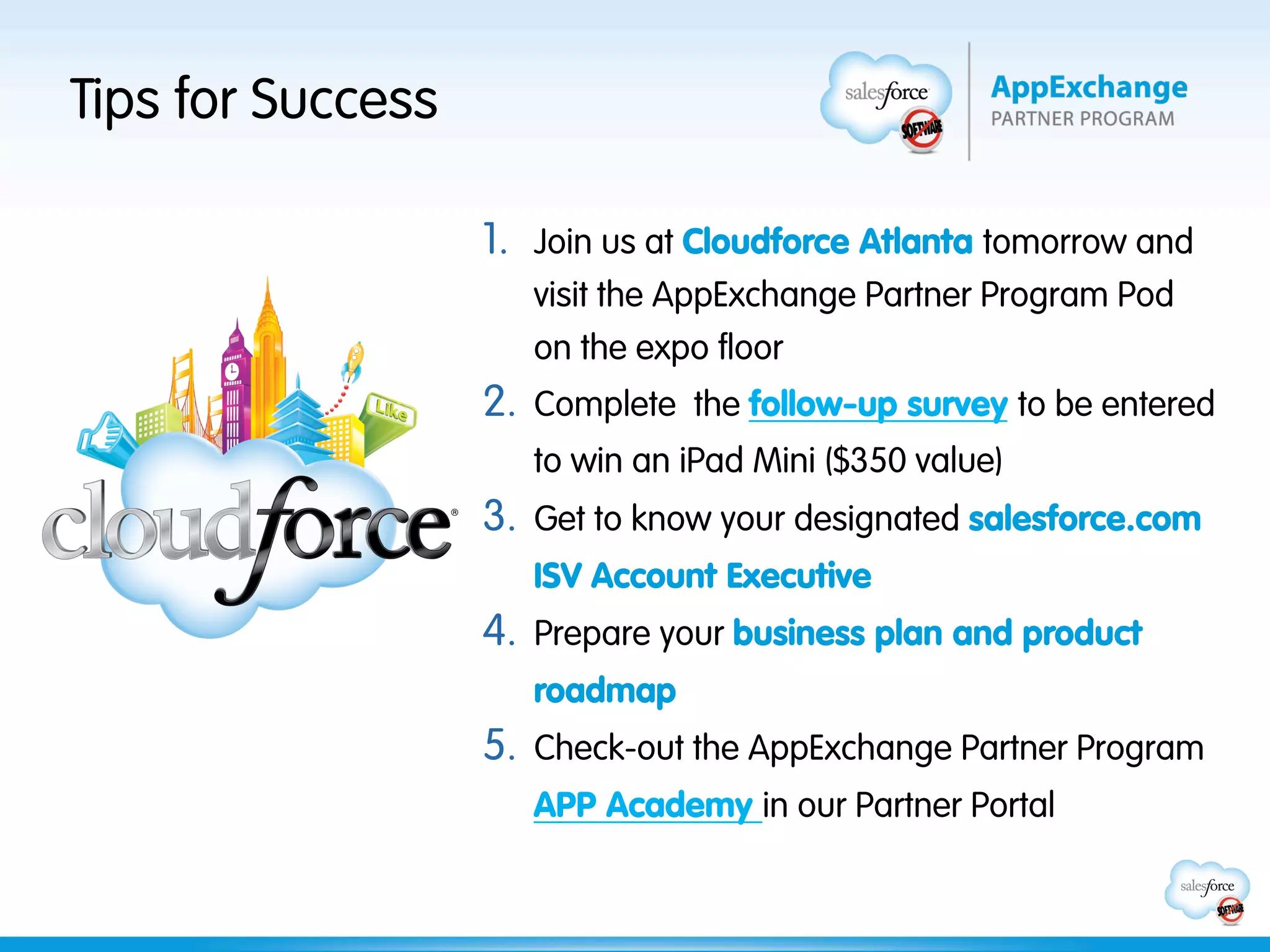 Tips for Success

                   1.  Join us at Cloudforce Atlanta tomorrow and
                      visit the AppExchange Partner Program Pod
                      on the expo floor
                   2.  Complete the follow-up survey to be entered
                      to win an iPad Mini ($350 value)
                   3.  Get to know your designated salesforce.com
                      ISV Account Executive
                   4.  Prepare your business plan and product
                      roadmap
                   5.  Check-out the AppExchange Partner Program
                      APP Academy in our Partner Portal
 