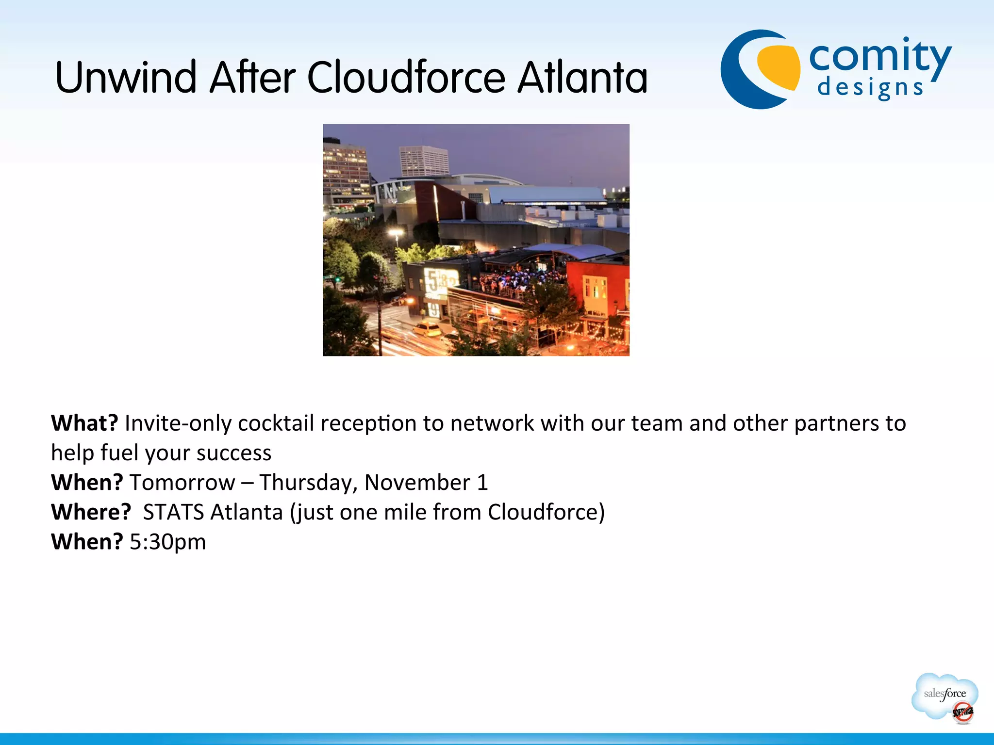 Unwind After Cloudforce Atlanta




What?	
  Invite-­‐only	
  cocktail	
  recepBon	
  to	
  network	
  with	
  our	
  team	
  and	
  other	
  partners	
  to	
  
help	
  fuel	
  your	
  success	
  
When?	
  Tomorrow	
  –	
  Thursday,	
  November	
  1	
  
Where?	
  	
  STATS	
  Atlanta	
  (just	
  one	
  mile	
  from	
  Cloudforce)	
  
When?	
  5:30pm	
  
 