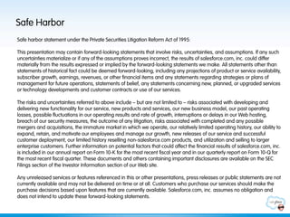 Safe Harbor
Safe harbor statement under the Private Securities Litigation Reform Act of 1995:

This presentation may contain forward-looking statements that involve risks, uncertainties, and assumptions. If any such
uncertainties materialize or if any of the assumptions proves incorrect, the results of salesforce.com, inc. could differ
materially from the results expressed or implied by the forward-looking statements we make. All statements other than
statements of historical fact could be deemed forward-looking, including any projections of product or service availability,
subscriber growth, earnings, revenues, or other financial items and any statements regarding strategies or plans of
management for future operations, statements of belief, any statements concerning new, planned, or upgraded services
or technology developments and customer contracts or use of our services.
 
The risks and uncertainties referred to above include – but are not limited to – risks associated with developing and
delivering new functionality for our service, new products and services, our new business model, our past operating
losses, possible fluctuations in our operating results and rate of growth, interruptions or delays in our Web hosting,
breach of our security measures, the outcome of any litigation, risks associated with completed and any possible
mergers and acquisitions, the immature market in which we operate, our relatively limited operating history, our ability to
expand, retain, and motivate our employees and manage our growth, new releases of our service and successful
customer deployment, our limited history reselling non-salesforce.com products, and utilization and selling to larger
enterprise customers. Further information on potential factors that could affect the financial results of salesforce.com, inc.
is included in our annual report on Form 10-K for the most recent fiscal year and in our quarterly report on Form 10-Q for
the most recent fiscal quarter. These documents and others containing important disclosures are available on the SEC
Filings section of the Investor Information section of our Web site.
 
Any unreleased services or features referenced in this or other presentations, press releases or public statements are not
currently available and may not be delivered on time or at all. Customers who purchase our services should make the
purchase decisions based upon features that are currently available. Salesforce.com, inc. assumes no obligation and
does not intend to update these forward-looking statements.
 