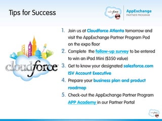 Tips for Success

                   1.  Join us at Cloudforce Atlanta tomorrow and
                      visit the AppExchange Partner Program Pod
                      on the expo floor
                   2.  Complete the follow-up survey to be entered
                      to win an iPad Mini ($350 value)
                   3.  Get to know your designated salesforce.com
                      ISV Account Executive
                   4.  Prepare your business plan and product
                      roadmap
                   5.  Check-out the AppExchange Partner Program
                      APP Academy in our Partner Portal
 