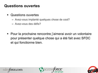 Questions ouvertes Questions ouvertes Avez-vous implanté quelques chose de cool?  Avez-vous des défis? Pour la prochaine rencontre j’aimerai avoir un volontaire pour présenter quelque chose qui a été fait avec SFDC et qui fonctionne bien. 