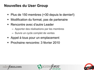 Nouvelles du User Group Plus de 150 membres (+30 depuis le dernier!) Modification du format, pas de partenaire Rencontre avec d’autre Leader  Apporter des réalisations par les membres Suivre un cycle complet de ventes Appel à tous pour un emplacement Prochaine rencontre: 3 février 2010 