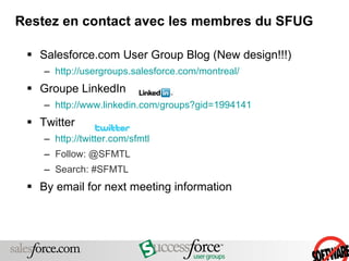 Restez en contact avec les membres du SFUG Salesforce.com User Group Blog (New design!!!) http://usergroups.salesforce.com/montreal/   Groupe LinkedIn http://www.linkedin.com/groups?gid=1994141 Twitter http://twitter.com/sfmtl Follow: @SFMTL Search: #SFMTL By email for next meeting information 