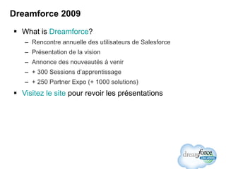 Dreamforce 2009 What is  Dreamforce ? Rencontre annuelle des utilisateurs de Salesforce Présentation de la vision Annonce des nouveautés à venir + 300 Sessions d’apprentissage + 250 Partner Expo (+ 1000 solutions) Visitez le site  pour revoir les présentations 