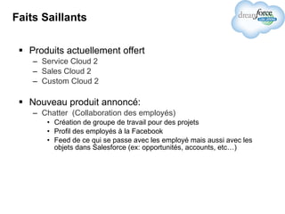 Faits Saillants Produits actuellement offert Service Cloud 2 Sales Cloud 2 Custom Cloud 2 Nouveau produit annoncé: Chatter  (Collaboration des employés) Création de groupe de travail pour des projets Profil des employés à la Facebook Feed de ce qui se passe avec les employé mais aussi avec les objets dans Salesforce (ex: opportunités, accounts, etc…) 