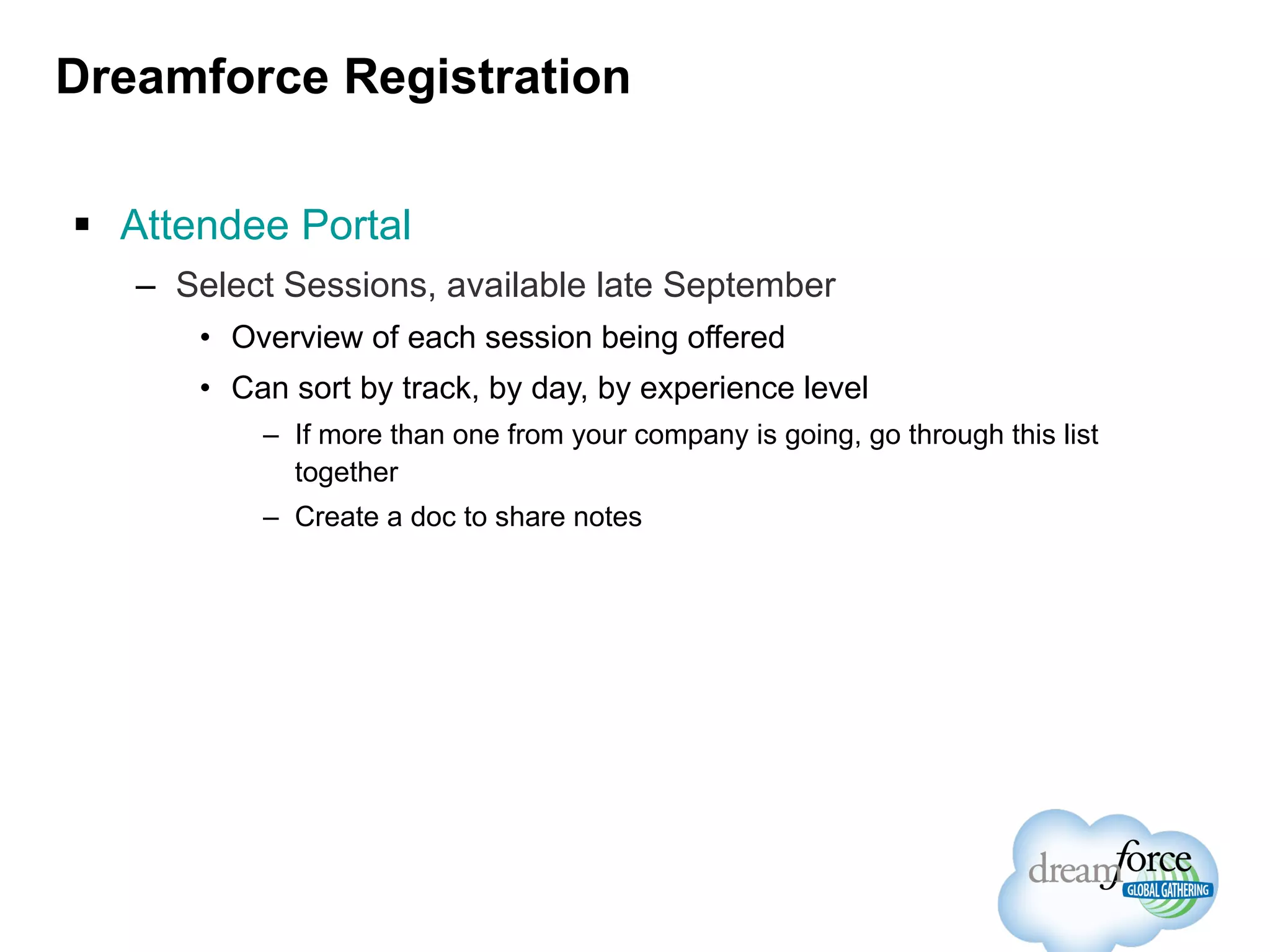 Dreamforce Registration Attendee Portal Select Sessions, available late September Overview of each session being offered Can sort by track, by day, by experience level If more than one from your company is going, go through this list together Create a doc to share notes 