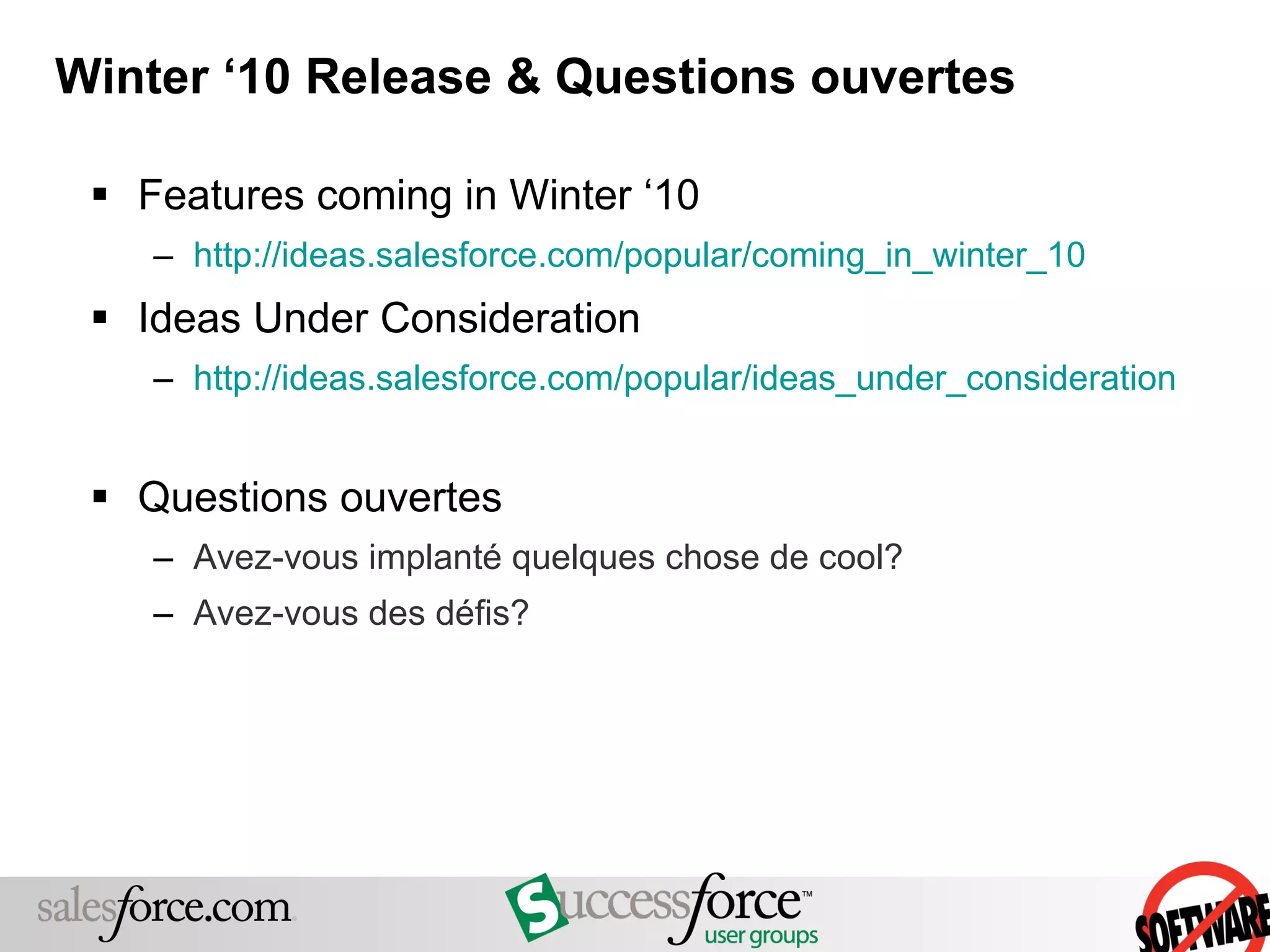 Winter ‘10 Release & Questions ouvertes Features coming in Winter ‘10 http://ideas.salesforce.com/popular/coming_in_winter_10   Ideas Under Consideration http://ideas.salesforce.com/popular/ideas_under_consideration Questions ouvertes Avez-vous implanté quelques chose de cool?  Avez-vous des défis? 