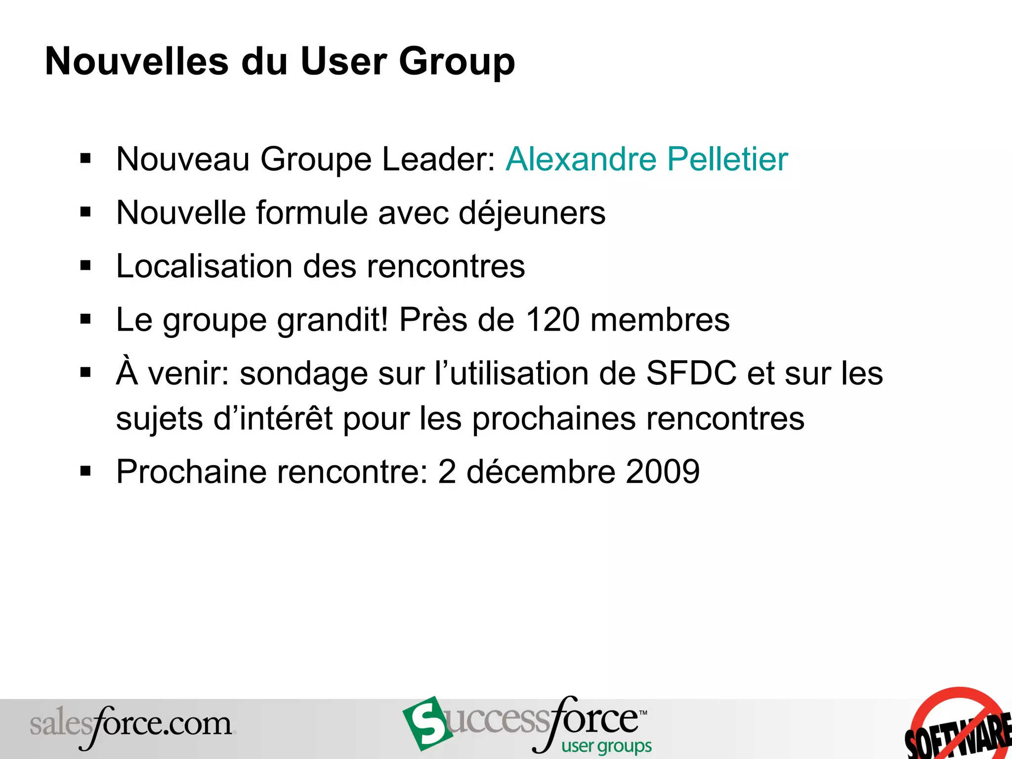 Nouvelles du User Group Nouveau Groupe Leader:  Alexandre Pelletier Nouvelle formule avec déjeuners Localisation des rencontres Le groupe grandit! Près de 120 membres À venir: sondage sur l’utilisation de SFDC et sur les sujets d’intérêt pour les prochaines rencontres Prochaine rencontre: 2 décembre 2009 
