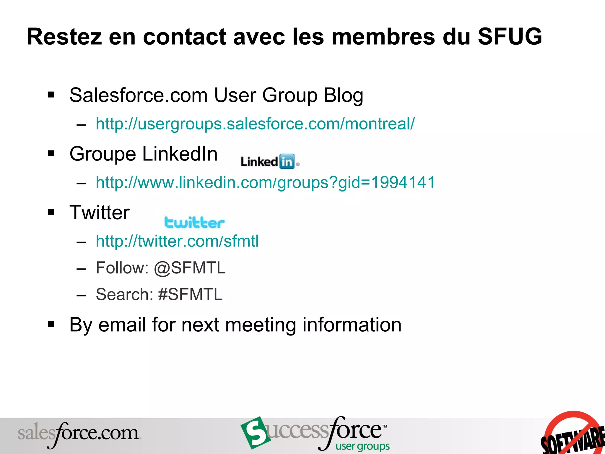 Restez en contact avec les membres du SFUG Salesforce.com User Group Blog http://usergroups.salesforce.com/montreal/   Groupe LinkedIn http://www.linkedin.com/groups?gid=1994141 Twitter http://twitter.com/sfmtl Follow: @SFMTL Search: #SFMTL By email for next meeting information 