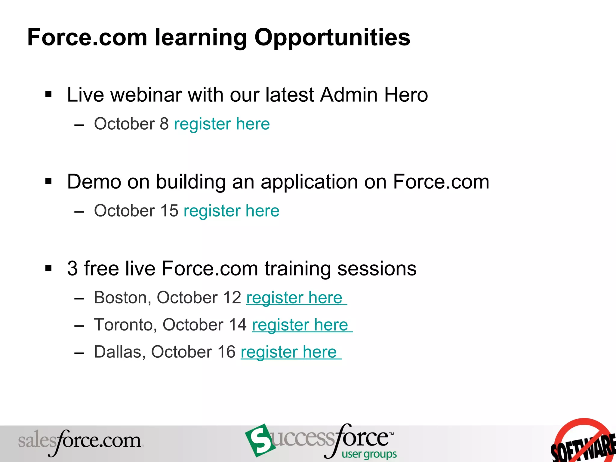 Force.com learning Opportunities Live webinar with our latest Admin Hero October 8  register here   Demo on building an application on Force.com October 15  register here   3 free live Force.com training sessions  Boston, October 12  register here   Toronto, October 14  register here   Dallas, October 16  register here   