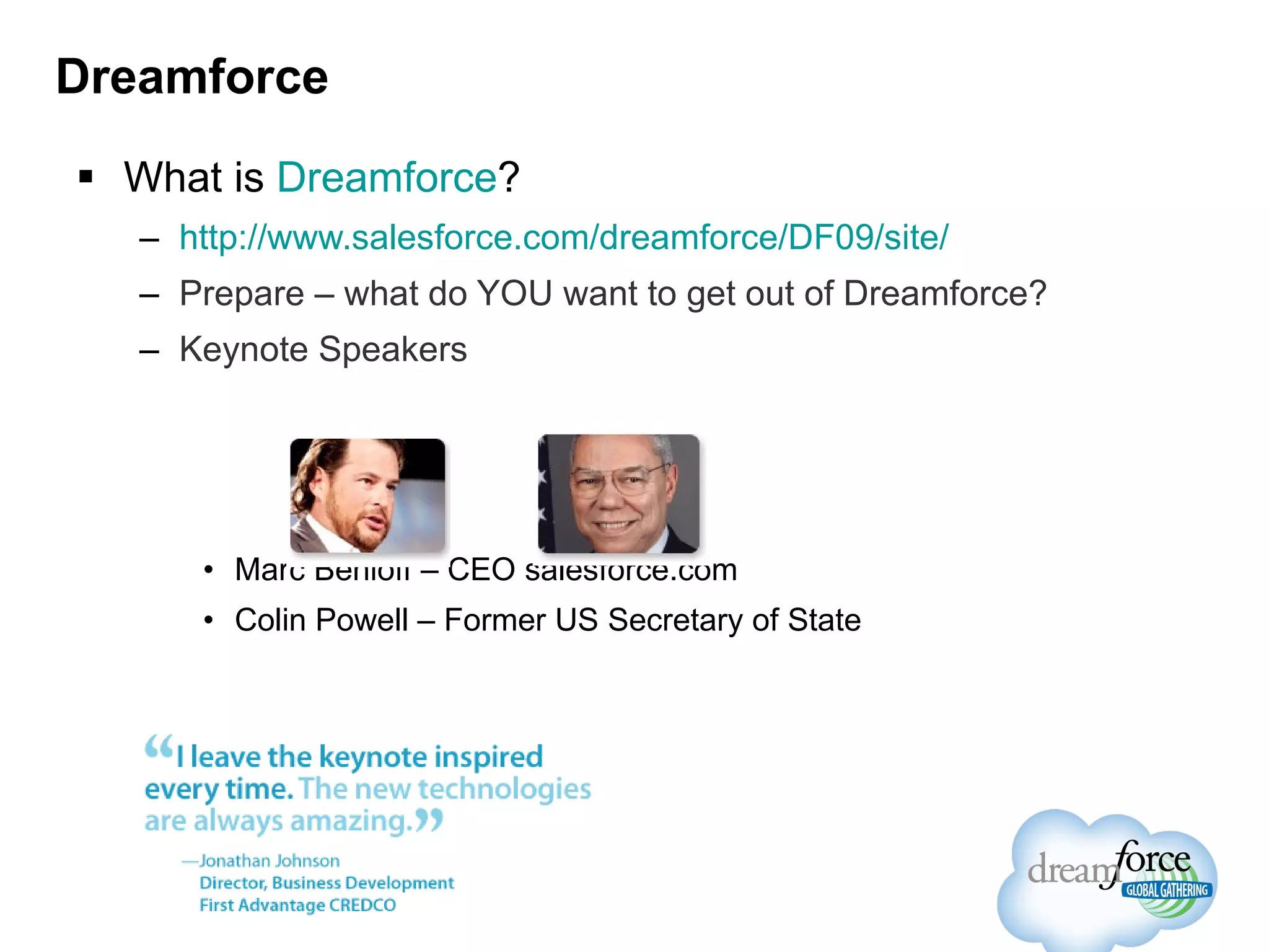 Dreamforce What is  Dreamforce ? http://www.salesforce.com/dreamforce/DF09/site/ Prepare – what do YOU want to get out of Dreamforce? Keynote Speakers Marc Benioff – CEO salesforce.com Colin Powell – Former US Secretary of State 