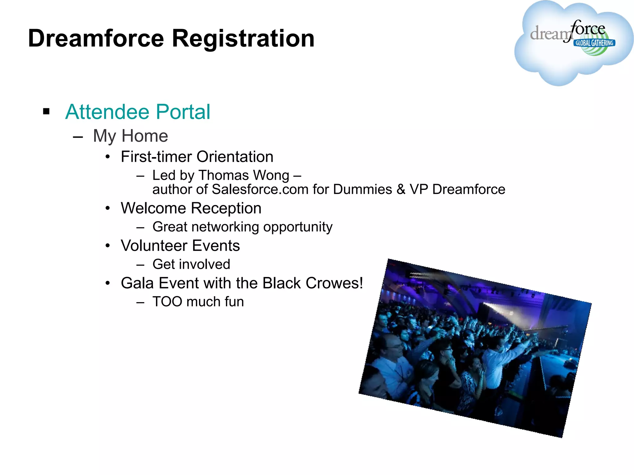 Dreamforce Registration Attendee Portal My Home First-timer Orientation Led by Thomas Wong –  author of Salesforce.com for Dummies & VP Dreamforce Welcome Reception Great networking opportunity Volunteer Events Get involved Gala Event with the Black Crowes! TOO much fun 