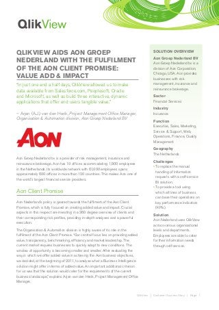 QLIKVIEW AIDS AON GROEP                                                                   SOLUTION OVERVIEW
                                                                                          Aon Groep Nederland BV
NEDERLAND WITH THE FULFILMENT                                                             Aon Groep Nederland bv is a
OF THE AON CLIENT PROMISE:                                                                division of Aon Corporation,
                                                                                          Chicago, USA. Aon provides
VALUE ADD & IMPACT                                                                        businesses with risk
“In just one and a half days, QlikView allowed us to make                                 management, insurance and
                                                                                          reinsurance brokerage.
data available from Salesforce.com, Peoplesoft, Oracle
and Microsoft, as well as build three interactive, dynamic                                Sector
applications that offer end users tangible value.”                                        Financial Services
                                                                                          Industry
– Arjan (A.J.) van den Herik, Project Management Office Manager,                          Insurance
Organisation & Automation division, Aon Groep Nederland BV
                                                                                          Function
                                                                                          Executive, Sales, Marketing,
                                                                                          Service & Support, Web,
                                                                                          Operations, Finance, Quality
                                                                                          Management
                                                                                          Geography
                                                                                          The Netherlands
Aon Groep Nederland bv is a provider of risk management, insurance and
                                                                                          Challenges
reinsurance brokerage. Aon has 10 offices accommodating 1,900 employees
                                                                                          •  o replace the manual
                                                                                            T
in the Netherlands. Its worldwide network with 61,000 employees spans
                                                                                            handling of information
approximately 600 offices in more than 120 countries. This makes Aon one of
                                                                                            requests with a self-service
the world´s largest financial service providers.
                                                                                            BI solution.
                                                                                          •  o provide a tool using
                                                                                            T
Aon Client Promise                                                                          which all lines of business
                                                                                            can base their operations on
Aon Nederland´s policy is geared towards the fulfilment of the Aon Client                   key performance indicators
Promise, which is fully focused on creating added value and impact. Crucial                 (KPIs).
aspects in this respect are investing in a 360 degree overview of clients and
                                                                                          Solution
their corresponding risk profiles, providing in-depth analyses and a powerful
                                                                                          Aon Nederland uses QlikView
execution.
                                                                                          across various organisational
The Organisation  Automation division is highly aware of its role in the                 levels and departments.
fulfilment of the Aon Client Promise. “Our central focus lies on providing added          Employees are able to cater
value, transparency, benchmarking, efficiency and market leadership. The                  for their information needs
current market requires businesses to quickly adapt to new conditions. The                through self-service.
window of opportunity is becoming smaller and smaller. After evaluating the
way in which we offer added value in achieving the Aon business objectives,
we decided, at the beginning of 2011, to analyse what a Business Intelligence
solution might offer in terms of added value. An important additional criterion
for us was that the solution would cater for the requirements of the current
business landscape,” explains Arjan van den Herik, Project Management Office
Manager.


                                                                                QlikView | Customer Success Story | Page 1
 