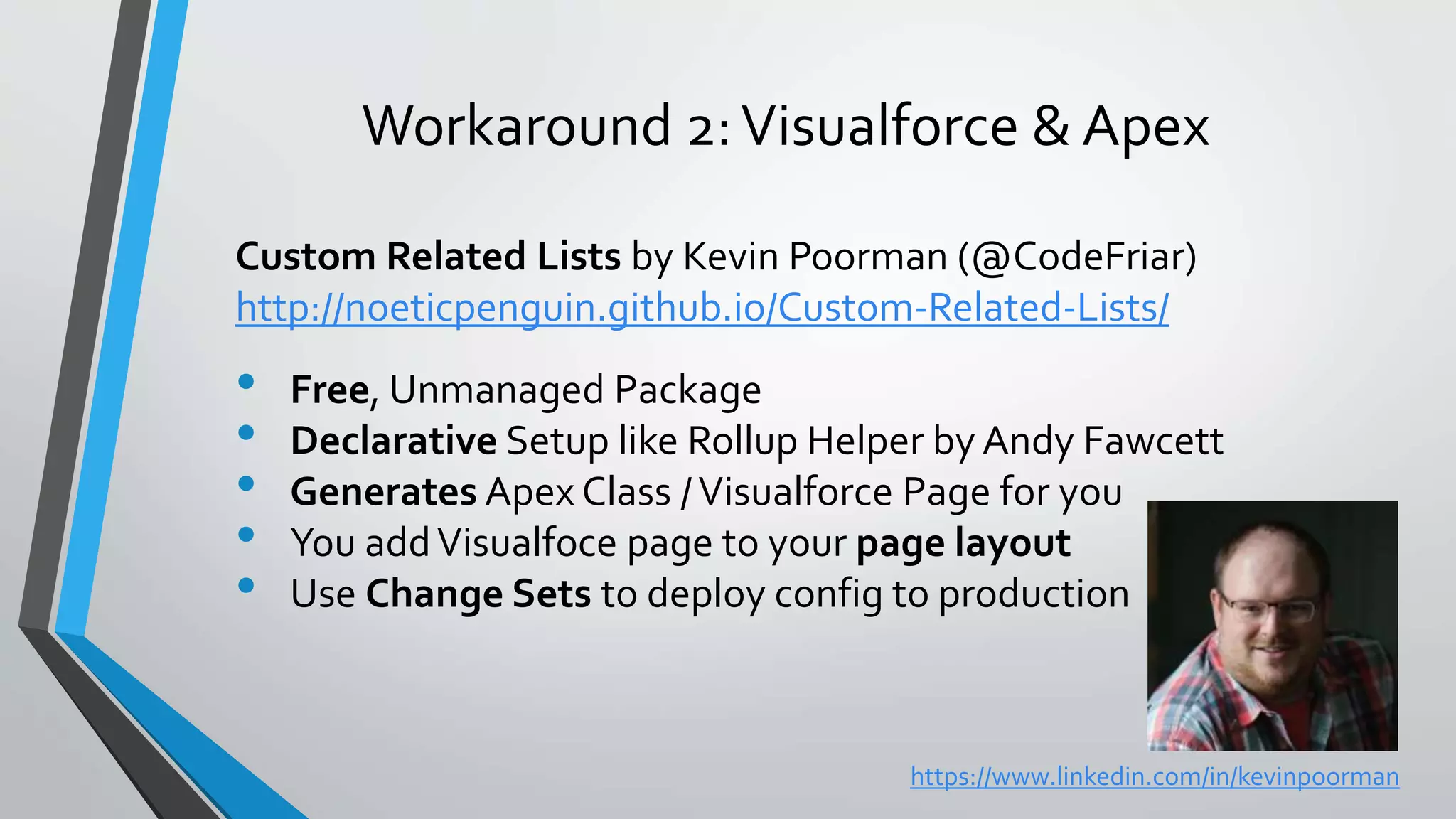 Workaround 2:Visualforce & Apex
Custom Related Lists by Kevin Poorman (@CodeFriar)
http://noeticpenguin.github.io/Custom-Related-Lists/
• Free, Unmanaged Package
• Declarative Setup like Rollup Helper by Andy Fawcett
• Generates Apex Class /Visualforce Page for you
• You addVisualfoce page to your page layout
• Use Change Sets to deploy config to production
https://www.linkedin.com/in/kevinpoorman
 
