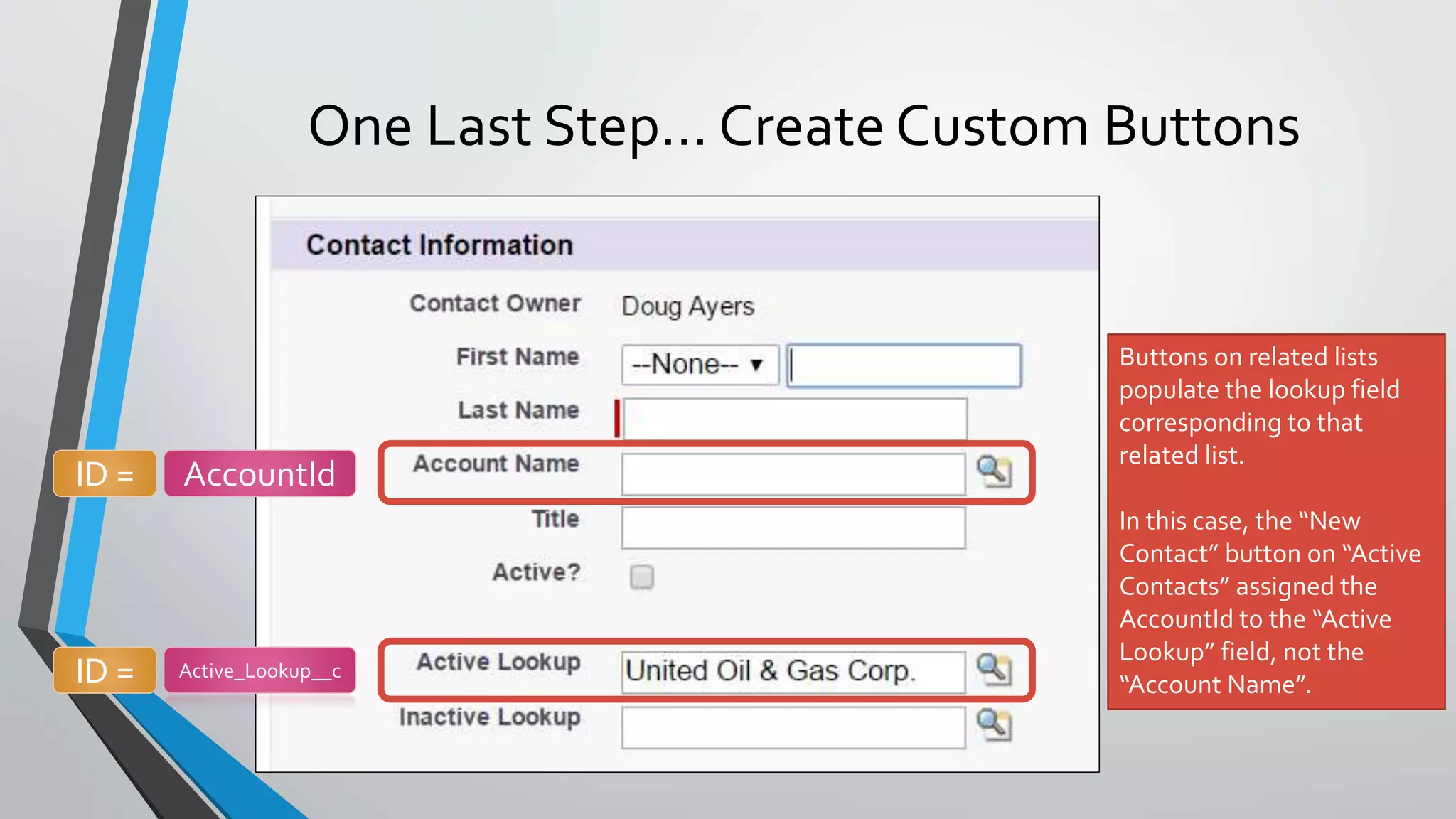 One Last Step… Create Custom Buttons
Buttons on related lists
populate the lookup field
corresponding to that
related list.
In this case, the “New
Contact” button on “Active
Contacts” assigned the
AccountId to the “Active
Lookup” field, not the
“Account Name”.
ID = AccountId
ID = Active_Lookup__c
 