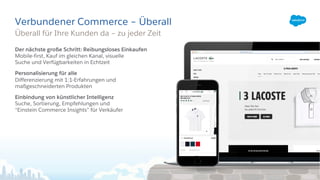 Verbundener Commerce – Überall
Der nächste große Schritt: Reibungsloses Einkaufen
Mobile-first, Kauf im gleichen Kanal, visuelle
Suche und Verfügbarkeiten in Echtzeit
Personalisierung für alle
Differenzierung mit 1:1-Erfahrungen und
maßgeschneiderten Produkten
Einbindung von künstlicher Intelligenz
Suche, Sortierung, Empfehlungen und
“Einstein Commerce Insights” für Verkäufer
Überall für Ihre Kunden da – zu jeder Zeit
 