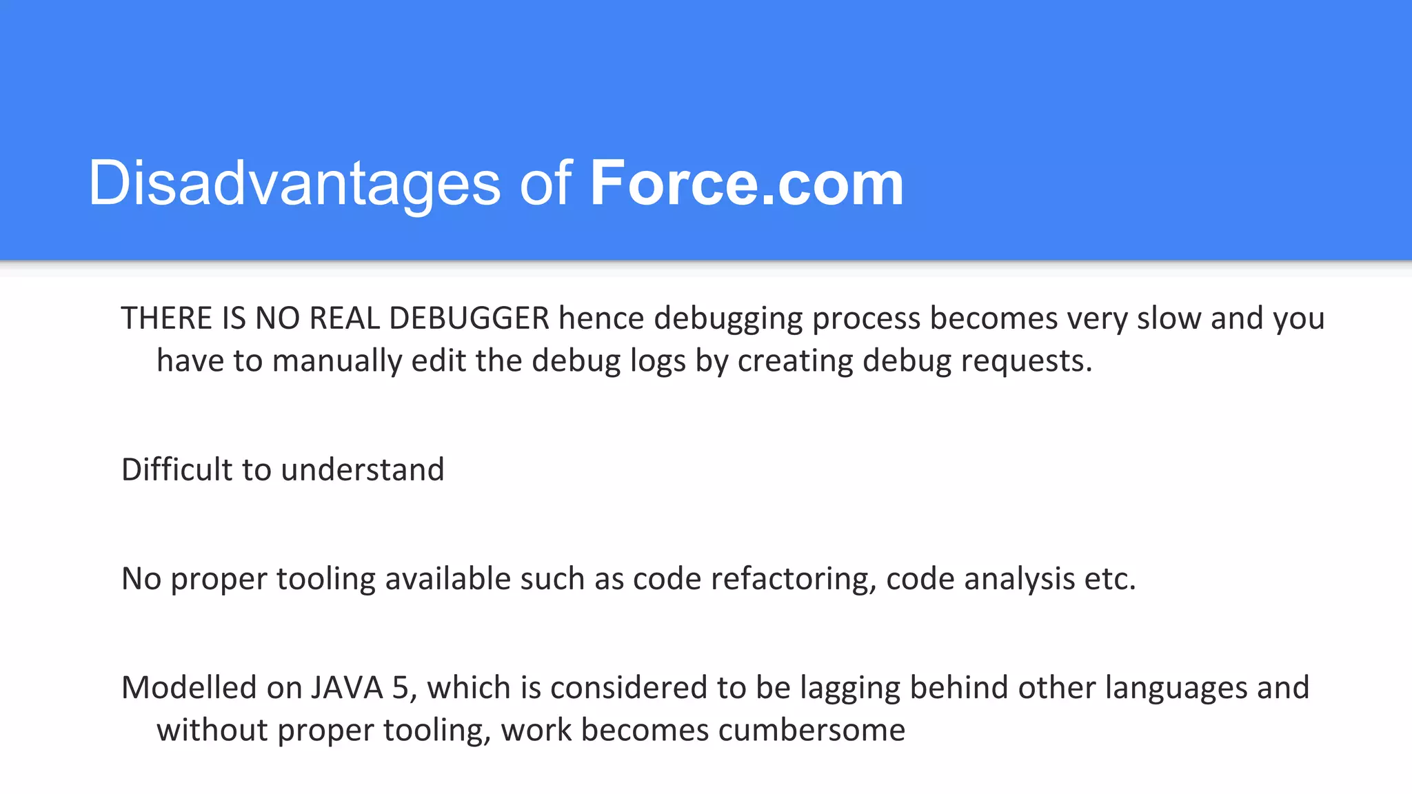 Disadvantages of Force.com
THERE IS NO REAL DEBUGGER hence debugging process becomes very slow and you
have to manually edit the debug logs by creating debug requests.
Difficult to understand
No proper tooling available such as code refactoring, code analysis etc.
Modelled on JAVA 5, which is considered to be lagging behind other languages and
without proper tooling, work becomes cumbersome
 