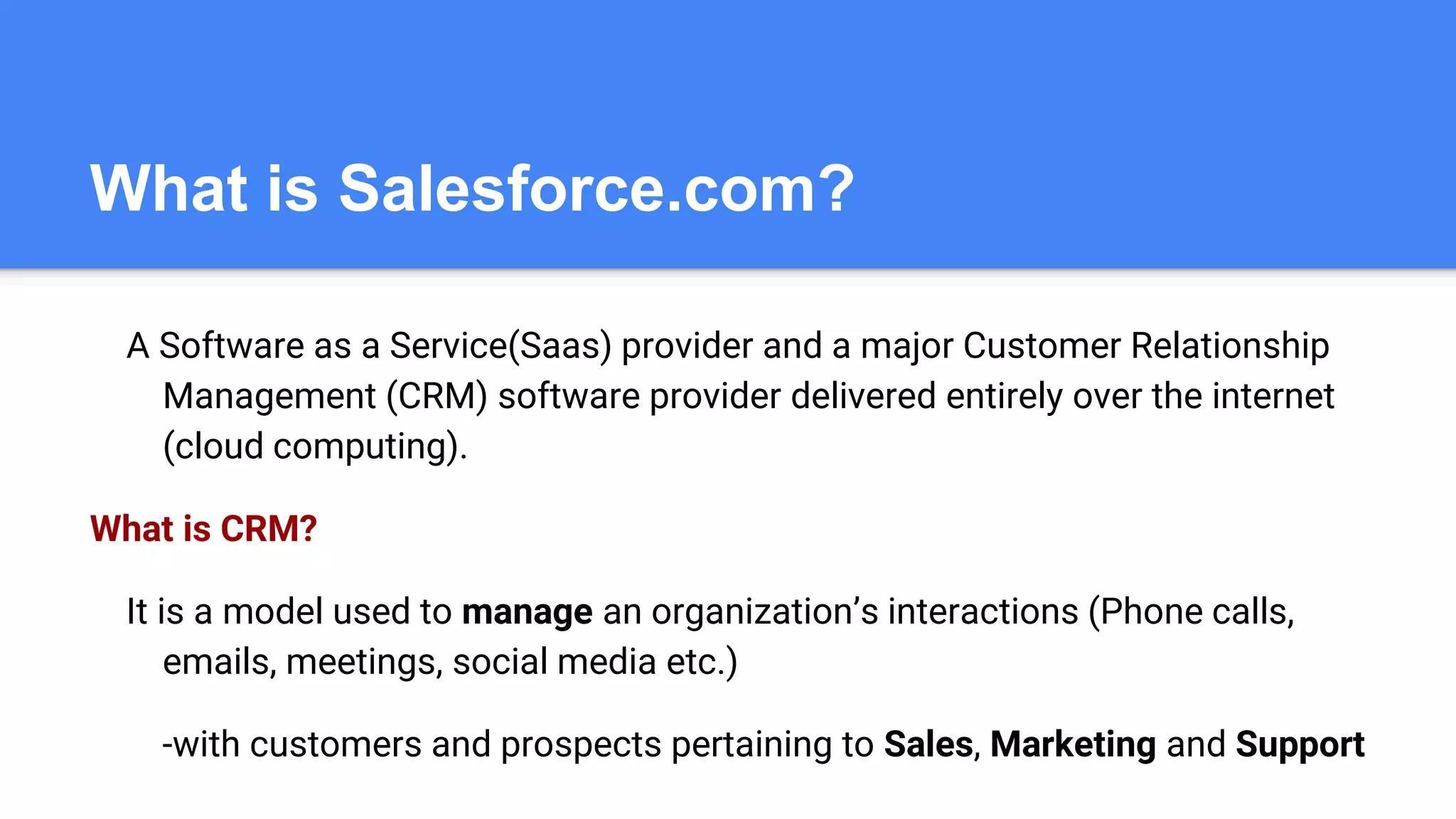 What is Salesforce.com?
A Software as a Service(Saas) provider and a major Customer Relationship
Management (CRM) software provider delivered entirely over the internet
(cloud computing).
What is CRM?
It is a model used to manage an organization’s interactions (Phone calls,
emails, meetings, social media etc.)
-with customers and prospects pertaining to Sales, Marketing and Support
 