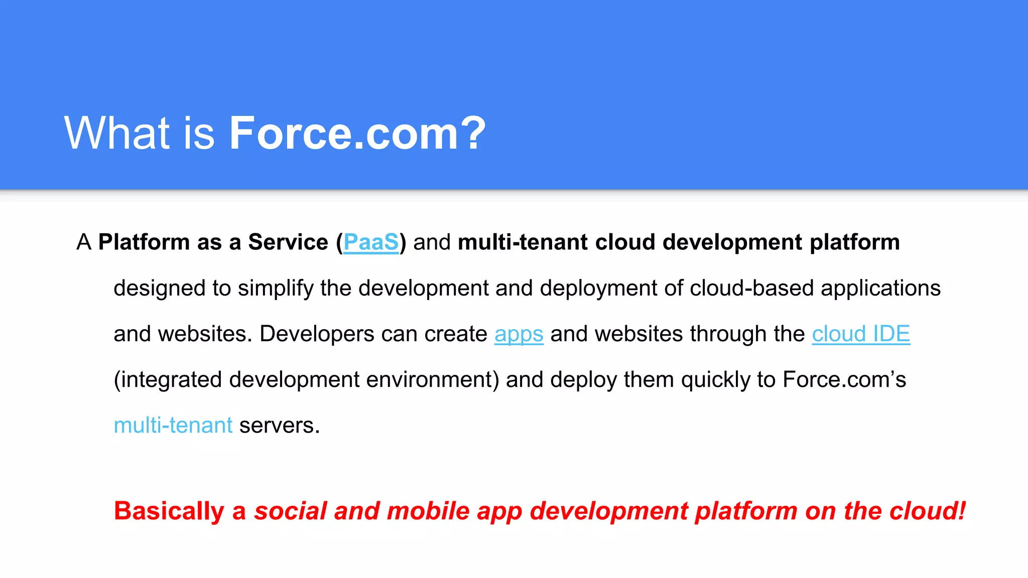 What is Force.com?
A Platform as a Service (PaaS) and multi-tenant cloud development platform
designed to simplify the development and deployment of cloud-based applications
and websites. Developers can create apps and websites through the cloud IDE
(integrated development environment) and deploy them quickly to Force.com’s
multi-tenant servers.
Basically a social and mobile app development platform on the cloud!
 