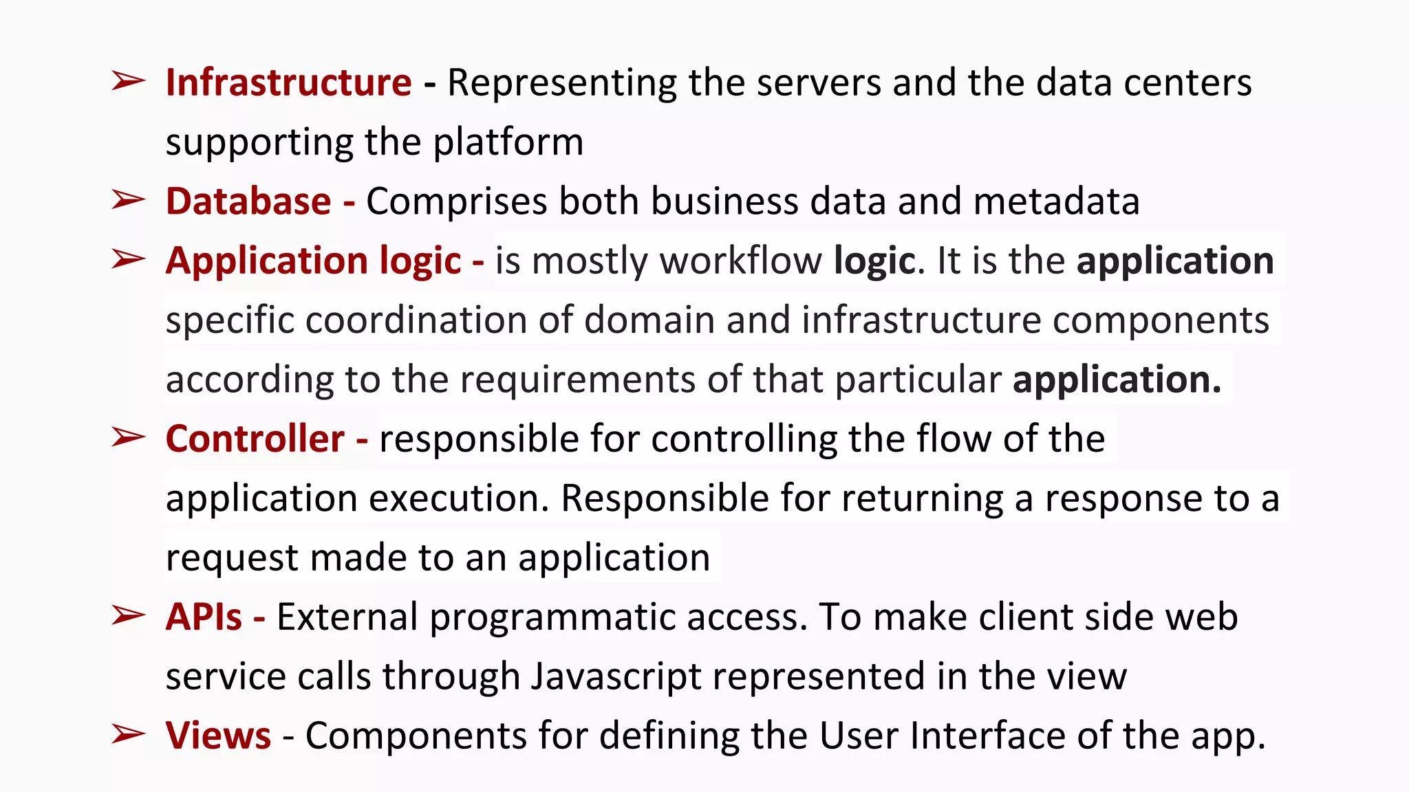 ➢ Infrastructure - Representing the servers and the data centers
supporting the platform
➢ Database - Comprises both business data and metadata
➢ Application logic - is mostly workflow logic. It is the application
specific coordination of domain and infrastructure components
according to the requirements of that particular application.
➢ Controller - responsible for controlling the flow of the
application execution. Responsible for returning a response to a
request made to an application
➢ APIs - External programmatic access. To make client side web
service calls through Javascript represented in the view
➢ Views - Components for defining the User Interface of the app.
 