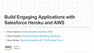 Build Engaging Applications with
Salesforce Heroku and AWS
 Kevin Cochran, Partner Solutions Architect, AWS
 Rahul Awasthy, Director of Product Marketing, Salesforce
 Dawn Budge, Technical Lead for myFT, The Financial Times
© 2017, Amazon Web Services, Inc. or its Affiliates. All rights reserved.
 
