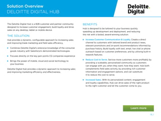 Solution Overview
13 /
DELOITTE DIGITAL HUB
The Deloitte Digital Hub is a B2B customer and partner community
designed to increase customer engagement, build loyalty and drive
sales on any desktop, tablet or mobile device.
THE SOLUTION:
Hub provides a dynamic, configurable approach to increasing sales
and improving trade marketing and field sales efficiency.
 
Combines Deloitte Digital’s extensive knowledge of the consumer
goods industry with Salesforce’s demonstrated technologies
 
Focuses directly on the key pain points CG companies experience
 
Brings the power of mobile, cloud and social technology to
your business
Deloitte Digital Hub provides a dynamic approach to increasing sales
and improving marketing efficiency and effectiveness.
BENEFITS
Hub is designed to be tailored to your business quickly,
speeding up development and deployment, and reducing
the risk with a tested, award-winning solution:
 
Increase Customer Communication  Loyalty. Create a direct
channel to customers with tailored brand and product news,
relevant promotions and on-point recommendations informed by
purchase history. Build loyalty with text, email, live chat or phone
outreach based on customer preferences, and by utilizing built-in
rewards features.
 
Reduce Cost to Serve. Service more customers more profitably by
providing a scaleable, personalized community so customers
can engage with you when they want, how they want. Hub both
complements field sales activity, by providing rich customer
information and engagement options, and can substitute
it to reduce the cost to serve.
 Increased Sales. With its personalized content, engagement
and loyalty capabilities, Hub can drive sales of the right product
to the right customer and let the customer come to you.
 