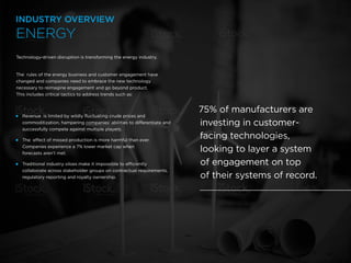 16 /
Technology-driven disruption is transforming the energy industry.
The rules of the energy business and customer engagement have
changed and companies need to embrace the new technology
necessary to reimagine engagement and go beyond product.
This includes critical tactics to address trends such as:
 
Revenue is limited by wildly fluctuating crude prices and
commoditization, hampering companies’ abilities to differentiate and
successfully compete against multiple players.
 
The effect of missed production is more harmful than ever.
Companies experience a 7% lower market cap when
forecasts aren’t met.
 
Traditional industry siloes make it impossible to efficiently
collaborate across stakeholder groups on contractual requirements,
regulatory reporting and royalty ownership.
75% of manufacturers are
investing in customer-
facing technologies,
looking to layer a system
of engagement on top
of their systems of record.
ENERGY
INDUSTRY OVERVIEW
 