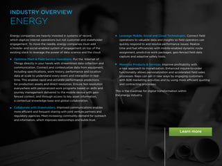 17 /
Energy companies are heavily invested in systems of record,
which digitize internal operations but not customer and stakeholder
engagement. To move the needle, energy companies must add
a mobile- and social-enabled system of engagement on top of the
existing stack to leverage the power of data science and the cloud.
 
Optimize Plant  Field Service Operations. Put the Internet of
Things directly in your hands with streamlined data collection and
communication. Connect and contextualize data from equipment,
including specifications, work history, performance and location
data at scale to understand every event and interaction in real-
time. This enables rapid and accurate performance predictions
for production assets and direct resources. Ensure fast resolution
everywhere with personalized work programs based on skills and
journey management delivered to the mobile device with geo-
fenced context, and through access to key asset information,
a contextual knowledge base and global collaboration.
 
Collaborate with Stakeholders. Improved communications enables
more efficient and frequent sharing with joint venture partners and
regulatory agencies. Meet increasing community demand for outreach
and information, which improves relationships and builds trust.

Leverage Mobile, Social and Cloud Technologies. Connect field
operations to valuable data and insights so field operators can
quickly respond to and resolve performance issues. Realize
time and fuel efficiencies with mobile-enabled dynamic route
assignment, predictive work packages, geo-fenced field data
capture and adaptive safety tools.
Monetize Products  Services. Improve profitability with
a new approach to monetization. Enhanced inquire-to-order
functionality allows personalization and accelerated field sales
processes. Reps can sell in new ways by engaging customers
with B2B marketing activities and by using more efficient quoting
and contracting processes.
This is the roadmap for digital transformation within
the energy industry.
ENERGY
INDUSTRY OVERVIEW
 