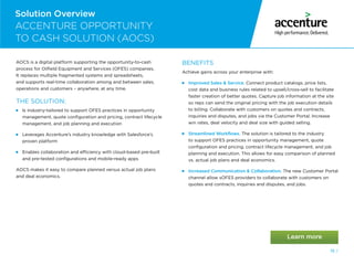 19 /
Solution Overview
ACCENTURE OPPORTUNITY
TO CASH SOLUTION (AOCS)
AOCS is a digital platform supporting the opportunity-to-cash
process for Oilfield Equipment and Services (OFES) companies.
It replaces multiple fragmented systems and spreadsheets,
and supports real-time collaboration among and between sales,
operations and customers – anywhere, at any time.
THE SOLUTION:
  
Is industry-tailored to support OFES practices in opportunity
management, quote configuration and pricing, contract lifecycle
management, and job planning and execution
  
Leverages Accenture’s industry knowledge with Salesforce’s
proven platform
  
Enables collaboration and efficiency with cloud-based pre-built
and pre-tested configurations and mobile-ready apps
AOCS makes it easy to compare planned versus actual job plans
and deal economics.
BENEFITS
Achieve gains across your enterprise with:
 Improved Sales  Service. Connect product catalogs, price lists,
cost data and business rules related to upsell/cross-sell to facilitate
faster creation of better quotes. Capture job information at the site
so reps can send the original pricing with the job execution details
to billing. Collaborate with customers on quotes and contracts,
inquiries and disputes, and jobs via the Customer Portal. Increase
win rates, deal velocity and deal size with guided selling.
 Streamlined Workflows. The solution is tailored to the industry
to support OFES practices in opportunity management, quote
configuration and pricing, contract lifecycle management, and job
planning and execution. This allows for easy comparison of planned
vs. actual job plans and deal economics.
  
Increased Communication  Collaboration. The new Customer Portal
channel allow sOFES providers to collaborate with customers on
quotes and contracts, inquiries and disputes, and jobs.
 