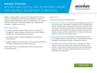 20 /
Solution Overview
ACCENTURE DIGITAL OTC PLATFORM (ADOP)
FOR OILFIELD EQUIPMENT  SERVICES
ADOP is a digital platform supporting the Opportunity-to-Contract
process for Oilfield Equipment and Services (OFES) companies. It
replaces multiple fragmented systems and spreadsheets, and supports
real-time collaboration among and between sales, operations and
customers – anywhere, at any time.
THE SOLUTION:
  
Is industry-tailored to support OFES practices in opportunity
management, quote configuration and pricing, contract lifecycle
management, and job planning and execution
  
Leverages Accenture’s industry knowledge with Salesforce’s
proven platform
  
Enables collaboration and efficiency with cloud-based pre-built and
pre-tested configurations and mobile-ready apps
ADOP makes it easy to compare planned versus actual job plans
and deal economics.
BENEFITS
Achieve gains across your enterprise with:
 Improved Sales  Service. Connect product catalogs, price lists, cost
data and business rules related to upsell/cross-sell to facilitate faster
creation of better quotes. Capture job information at the site so reps
can send the original pricing with the job execution details to billing.
Collaborate with customers on quotes and contracts, inquiries and
disputes, and jobs via the Customer Portal. Increase win rates, deal
velocity and deal size with guided selling.
 Streamlined Workflows. Digitize data to eliminate duplicate data
entry, integrate data from multiple sources, automate deal economic
calculations and facilitate handover to operations or billing.
  
Increased Communication  Collaboration. Empower well and rig
masters to assist with market share reporting and historical data
analysis on the products and services they sell. Use the opportunity
pipeline to inform operational planning and help ensure resource
availability for job execution.
 