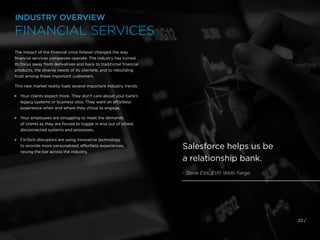 The impact of the financial crisis forever changed the way
financial services companies operate. The industry has turned
its focus away from derivatives and back to traditional financial
products, the diverse needs of its clientele, and to rebuilding
trust among these important customers.
This new market reality fuels several important industry trends:
 
Your clients expect more. They don’t care about your bank’s
legacy systems or business silos. They want an effortless
experience when and where they chose to engage.
 
Your employees are struggling to meet the demands
of clients as they are forced to toggle in and out of siloed,
disconnected systems and processes.
 
FinTech disruptors are using innovative technology
to provide more personalized, effortless experiences,
raising the bar across the industry.
22 /
Salesforce helps us be
a relationship bank.
- Steve Ellis, EVP, Wells Fargo
INDUSTRY OVERVIEW
FINANCIAL SERVICES
 