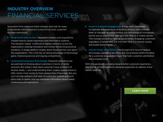 23 /
Successful firms embrace these changes and look for ways
to accelerate their transitions to becoming more customer-
focused institutions.

Break Down Internal Silos. Repeated mergers and acquisitions
created heavily siloed operations and information systems.
The situation makes it difficult to deploy solutions across the
organization, slowing innovation and further entrenching existing
problems. A single platform breaks down those barriers and spans
the organization. This is the key to taking advantage of technology
gains, improving service and staying competitive.

Understand Customers More Deeply. Financial institutions are
accustomed to thinking about customers in terms of dollar
amounts. But today’s retail bank customers have portfolios of
diverse needs — and understanding them creates opportunities to
offer clients more products from various lines of business. But you
can’t do that without a full view of customers’ current accounts
and a way to gather and use important information about needs,
preferences and aspirations.

Invest in Customer Engagement. It may seem impossible
to replicate the experience of working directly with a friendly
teller or manager at a local branch, but technological innovations
permit you to extend that feeling to the Web or a mobile device.
This includes providing CRM via social media. Engaging customers
regardless of where they are and what time it is ensures loyalty
and builds brand equity.

Use the Power of the Cloud. The thought of a rip-and-replace
technology upgrade is daunting. But cloud-based platforms allow
for a customer-engagement layer that fuels customer satisfaction
and increases trust.
With the pendulum swinging toward better customer experience,
take a look at these solutions designed especially to address these
trends head-on.
INDUSTRY OVERVIEW
FINANCIAL SERVICES
 
