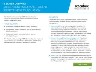 25 /
Solution Overview
The Accenture Insurance Agent Effectiveness Solution
creates an ongoing cycle of improvement with increased
visibility and access to data.
THE SOLUTION:
 
Is tailored to the special needs of carriers and agents
 
Combines our industry experience with the award-winning
Salesforce platform
 
Enables you to easily and cost-effectively address
industry challenges
The Accenture Insurance Agent Effectiveness Solution empowers
you to improve your entire team’s effectiveness and efficiency
through execution consistency and territory planning.
BENEFITS
The Accenture Insurance Agent Effectiveness Solution improves
functionality and enhances account planning and relationship
management.
 
Functionality. Enhance business agility and flexibility with
automated and standard processes for planning, recruiting,
onboarding, training and development, sales execution, and
ongoing performance management. Create an agent/agency
profile to understand the strengths and weaknesses of your agency
and to establish a basis for tracking ongoing sales progress.

Account Planning  Relationship Management. The solution
improves performance and depth of producer relationships.
Encourage loyalty through better service with top-down,
bottom-up sales-planning tools and growth-planning calculators
Develop and capture overall sales goals and targets by product
lines, and generate a regular schedule for visits that develops
relationships and drives results. The solution also increases speed-
to-performance for new agents and brokers, and makes it easier to
recruit and appoint high-performing agencies, agents and brokers.

Time  Cost. The Accenture Insurance Agent Effectiveness Solution
requires less time and cost to deploy. It’s easy to scale and is quickly
updated, so you experience rapid business outcomes with relatively
low IT support and spend.
ACCENTURE INSURANCE AGENT
EFFECTIVENESS SOLUTION
Solution Overview
25 /
 