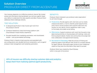 Solution Overview
27 /
42% of insurers say difficulty sharing customer data and analytics
keeps them from realizing optimal agent productivity.
PRODUCER DIRECT FROM ACCENTURE
Your business depends on an effective producer channel. But limited
access and information-sharing between you and your agents impair
your ability to understand the sales pipeline and data. Producer Direct
addresses these challenges directly.
THE SOLUTION:
 
Is designed specifically to help insurers get more from
the producer channel
 
Combines Salesforce’s robust technology platform with
Cloud Sherpas’ broad industry experience
 
Provides benefits from marketing automation, and cloud-based,
mobile — and social-enabled technology
Producer Direct is based on best practices and populated with
pre-configurations and valuable technical components, such as agent/
producer retail management and marketing automation.
BENEFITS
Producer Direct empowers your producer sales organization
to sell more through:
 Productivity. Provide agents with vital tools such as needs
analysis/calculators, a tool to identify upsell opportunities,
and a hub to access product and customer data from any
location on any device. Social capabilities make it easy
to find leads and enable social selling.
 Effectiveness. Support producers with smart lists focused on key
deal-closing activities or showing leads with rankings, notes and
first-touchpoint details. Chatter and communities encourage real-
time collaboration and appointment tracking.
 
Recruitment  Onboarding. Make the process of finding and
preparing agents more efficient with access to a trusted network
for agent referrals. Personalize agent access to your intellectual
capital so they have the information they need to succeed.
Producer Direct was created by Cloud Sherpas,
which is now part of Accenture.
 