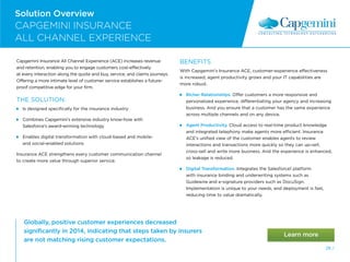 Globally, positive customer experiences decreased
significantly in 2014, indicating that steps taken by insurers
are not matching rising customer expectations.
Solution Overview
CAPGEMINI INSURANCE
ALL CHANNEL EXPERIENCE
LOGO
28 /
Capgemini Insurance All Channel Experience (ACE) increases revenue
and retention, enabling you to engage customers cost-effectively
at every interaction along the quote and buy, service, and claims journeys.
Offering a more intimate level of customer service establishes a future-
proof competitive edge for your firm.
THE SOLUTION:
 
Is designed specifically for the insurance industry
 
Combines Capgemini’s extensive industry know-how with
Salesforce’s award-winning technology
 
Enables digital transformation with cloud-based and mobile-
and social-enabled solutions
Insurance ACE strengthens every customer communication channel
to create more value through superior service.
BENEFITS
With Capgemini’s Insurance ACE, customer-experience effectiveness
is increased, agent productivity grows and your IT capabilities are
more robust.
Richer Relationships. Offer customers a more responsive and
personalized experience, differentiating your agency and increasing
business. And you ensure that a customer has the same experience
across multiple channels and on any device.
Agent Productivity. Cloud access to real-time product knowledge
and integrated telephony make agents more efficient. Insurance
ACE’s unified view of the customer enables agents to review
interactions and transactions more quickly so they can up-sell,
cross-sell and write more business. And the experience is enhanced,
so leakage is reduced.
Digital Transformation. Integrates the Salesforce1 platform
with insurance binding and underwriting systems such as
Guidewire and e-signature providers such as DocuSign.
Implementation is unique to your needs, and deployment is fast,
reducing time to value dramatically.
 