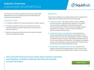 Solution Overview
31 /
Firms using the Financial Services Cloud, when correctly customized
and integrated, can better collaborate internally with sharable,
accurate information.
LIQUIDHUB ADVISORFOCUS
The AdvisorFocus solution provides faster and more predictable
deployments so you can manage your client relationships and
improve advisor productivity.
THE SOLUTION:
  Is created to address the unique requirements of wealth advisors
  
Leverages LiquidHub’s deep vertical expertise to provide
more personalized customer experiences using the proven
Salesforce platform
  
Captures the power and convenience of the cloud and mobile -
and social-enabled technology
BENEFITS
Advisor Focus enables you to rapidly deliver tools to manage client
relationships and improve advisor productivity through:
 Integration Support. The solution makes it easy to integrate
the most commonly used third-party systems in the industry,
such as portfolio management, financial planning, DMS,
and Microsoft Outlook. Pre-built conversion packages support
integrations from Redtail, Junxure, Dynamics, Siebel, etc.
onto the Financial Services Cloud.
 
Accelerated Discovery and Build Cycles. The AdvisorFocus
Solution accelerates and optimizes the implementation of the
Financial Services Cloud. Our methodology is based on a decade
of Salesforce delivery, and tailors the traditional software lifecycle
to the unique attributes of the platform. Our approach emphasizes
iteration and collaboration, refining requirements through rounds
of workshops with multiple stakeholder groups.
 
Defined Wealth Management Best Practices. Advisor Focus
supports best practices like gap analysis, so you can focus your
efforts on building value-added features unique to your business.
 