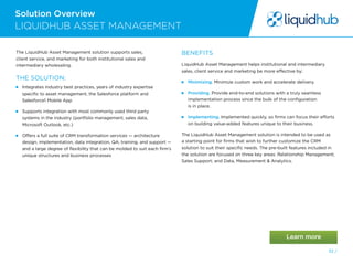 Solution Overview
32 /
The LiquidHub Asset Management solution supports sales,
client service, and marketing for both institutional sales and
intermediary wholesaling.
THE SOLUTION:
 Integrates industry best practices, years of industry expertise
specific to asset management, the Salesforce platform and
Salesforce1 Mobile App
 Supports integration with most commonly used third party
systems in the industry (portfolio management, sales data,
Microsoft Outlook, etc.)
 Offers a full suite of CRM transformation services — architecture
design, implementation, data integration, QA, training, and support —
and a large degree of flexibility that can be molded to suit each firm’s
unique structures and business processes
BENEFITS
LiquidHub Asset Management helps institutional and intermediary
sales, client service and marketing be more effective by:
 Minimizing. Minimize custom work and accelerate delivery.
 Providing. Provide end-to-end solutions with a truly seamless
implementation process since the bulk of the configuration
is in place.
 Implementing. Implemented quickly, so firms can focus their efforts
on building value-added features unique to their business.
The LiquidHub Asset Management solution is intended to be used as
a starting point for firms that wish to further customize the CRM
solution to suit their specific needs. The pre-built features included in
the solution are focused on three key areas: Relationship Management;
Sales Support; and Data, Measurement  Analytics.
LIQUIDHUB ASSET MANAGEMENT
 