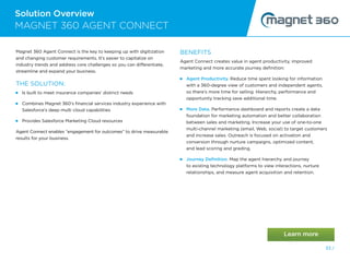 Solution Overview
33 /
Magnet 360 Agent Connect is the key to keeping up with digitization
and changing customer requirements. It’s easier to capitalize on
industry trends and address core challenges so you can differentiate,
streamline and expand your business.
THE SOLUTION:
 
Is built to meet insurance companies’ distinct needs
 
Combines Magnet 360’s financial services industry experience with
Salesforce’s deep multi cloud capabilities
 
Provides Salesforce Marketing Cloud resources
Agent Connect enables “engagement for outcomes” to drive measurable
results for your business.
BENEFITS
Agent Connect creates value in agent productivity, improved
marketing and more accurate journey definition:
Agent Productivity. Reduce time spent looking for information
with a 360-degree view of customers and independent agents,
so there’s more time for selling. Hierarchy, performance and
opportunity tracking save additional time.
 
More Data. Performance dashboard and reports create a data
foundation for marketing automation and better collaboration
between sales and marketing. Increase your use of one-to-one
multi-channel marketing (email, Web, social) to target customers
and increase sales. Outreach is focused on activation and
conversion through nurture campaigns, optimized content,
and lead scoring and grading.
 
Journey Definition. Map the agent hierarchy and journey
to existing technology platforms to view interactions, nurture
relationships, and measure agent acquisition and retention.
MAGNET 360 AGENT CONNECT
33 /
 