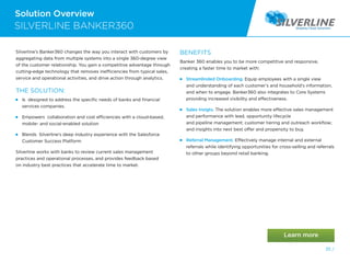 Solution Overview
35 /
Silverline’s Banker360 changes the way you interact with customers by
aggregating data from multiple systems into a single 360-degree view
of the customer relationship. You gain a competitive advantage through
cutting-edge technology that removes inefficiencies from typical sales,
service and operational activities, and drive action through analytics.
THE SOLUTION:
 
Is designed to address the specific needs of banks and financial
services companies.
 
Empowers collaboration and cost efficiencies with a cloud-based,
mobile- and social-enabled solution
 
Blends Silverline’s deep industry experience with the Salesforce
Customer Success Platform
Silverline works with banks to review current sales management
practices and operational processes, and provides feedback based
on industry best practices that accelerate time to market.
BENEFITS
Banker 360 enables you to be more competitive and responsive,
creating a faster time to market with:
 
Streamlinded Onboarding. Equip employees with a single view
and understanding of each customer’s and household’s information,
and when to engage. Banker360 also integrates to Core Systems
providing increased visibility and effectiveness.
 
Sales Insigts. The solution enables more effective sales management
and performance with lead, opportunity lifecycle
and pipeline management; customer tiering and outreach workflow;
and insights into next best offer and propensity to buy.
 
Referral Management. Effectively manage internal and external
referrals while identifying opportunities for cross-selling and referrals
to other groups beyond retail banking.
SILVERLINE BANKER360
 