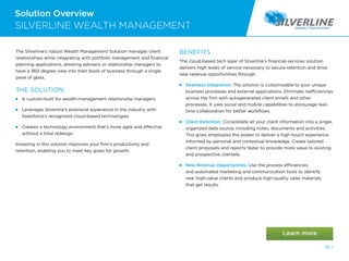 The Silverline’s robust Wealth Management Solution manages client
relationships while integrating with portfolio management and financial
planning applications, allowing advisers or relationship managers to
have a 360 degree view into their book of business through a single
pane of glass.
THE SOLUTION:
 
Is custom-built for wealth-management relationship managers
 
Leverages Silverline’s extensive experience in the industry with
Salesforce’s recognized cloud-based technologies
 
Creates a technology environment that’s more agile and effective
without a total redesign
Investing in this solution improves your firm’s productivity and
retention, enabling you to meet key goals for growth.
BENEFITS
The cloud-based tech layer of Silverline’s financial-services solution
delivers high levels of service necessary to secure retention and drive
new revenue opportunities through.
 
Seamless Integration. The solution is customizable to your unique
business processes and external applications. Eliminate inefficiencies
across the firm with autogenerated client emails and other
processes. It uses social and mobile capabilities to encourage real-
time collaboration for better workflows.
 
Client Retention. Consolidate all your client information into a single,
organized data source, including notes, documents and activities.
This gives employees the power to deliver a high-touch experience
informed by personal and contextual knowledge. Create tailored
client proposals and reports faster to provide more value to existing
and prospective clientele.
 
New Revenue Opportunities. Use the process efficiencies
and automated marketing and communication tools to identify
new high-value clients and produce high-quality sales materials
that get results.
Solution Overview
SILVERLINE WEALTH MANAGEMENT
36 /
 