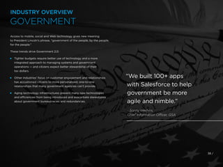 Access to mobile, social and Web technology gives new meaning
to President Lincoln’s phrase, “government of the people, by the people,
for the people.”
These trends drive Government 2.0:
 
Tighter budgets require better use of technology and a more
integrated approach to managing systems and government
operations — and citizens expect better stewardship of their
tax dollars.
 
Other industries’ focus on customer engagement and relationships
has accustomed citizens to more personalized, one-to-one
relationships that many government agencies can’t provide.
 
Aging technology infrastructures prevent many new technologies
and efficiencies from being introduced and exacerbate stereotypes
about government bureaucracies and redundancies.
38 /
“We built 100+ apps
with Salesforce to help
government be more
agile and nimble.”
- Sonny Hashmi,
Chief Information Officer, GSA
INDUSTRY OVERVIEW
GOVERNMENT
 