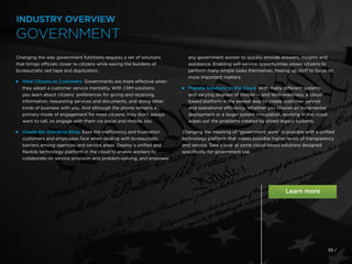 39 /
Changing the way government functions requires a set of solutions
that brings officials closer to citizens while easing the burdens of
bureaucratic red tape and duplication.

View Citizens as Customers. Governments are more effective when
they adopt a customer service mentality. With CRM solutions,
you learn about citizens’ preferences for giving and receiving
information, requesting services and documents, and doing other
kinds of business with you. And although the phone remains a
primary mode of engagement for most citizens, they don’t always
want to call, so engage with them via social and mobile, too.
 
Create the One-Stop Shop. Ease the inefficiency and frustration
customers and employees face when dealing with bureaucratic
barriers among agencies and service areas. Deploy a unified and
flexible technology platform in the cloud to enable workers to
collaborate on service provision and problem-solving, and empower
any government worker to quickly provide answers, insights and
assistance. Enabling self-service opportunities allows citizens to
perform many simple tasks themselves, freeing up staff to focus on
more important matters.
 
Migrate Solutions to the Cloud. With many different systems
and varying degrees of mobile — and Web-readiness, a cloud-
based platform is the easiest way to create customer service
and operational efficiency. Whether you choose an incremental
deployment or a larger system integration, working in the cloud
wipes out the problems created by siloed legacy systems.
Changing the meaning of “government work” is possible with a unified
technology platform that makes possible higher levels of transparency
and service. Take a look at some cloud-based solutions designed
specifically for government use.
INDUSTRY OVERVIEW
GOVERNMENT
 