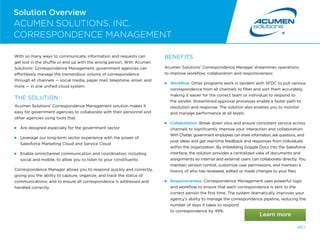 40 /
Solution Overview
ACUMEN SOLUTIONS, INC.
CORRESPONDENCE MANAGEMENT
With so many ways to communicate, information and requests can
get lost in the shuffle or end up with the wrong person. With Acumen
Solutions’ Correspondence Management, government agencies can
effortlessly manage the tremendous volume of correspondence
through all channels — social media, paper mail, telephone, email, and
more — in one unified cloud system.
THE SOLUTION:
Acumen Solutions’ Correspondence Management solution makes it
easy for government agencies to collaborate with their personnel and
other agencies using tools that:
Are designed especially for the government sector
 
Leverage our long-term sector experience with the power of
Salesforce Marketing Cloud and Service Cloud
 
Enable omnichannel communication and coordination, including
social and mobile, to allow you to listen to your constituents
Correspondence Manager allows you to respond quickly and correctly,
giving you the ability to capture, organize, and track the status of
communications; and to ensure all correspondence is addressed and
handled correctly.
BENEFITS
Acumen Solutions’ Correspondence Manager streamlines operations
to improve workflow, collaboration and responsiveness:
 Workflow. Other programs work in tandem with SFDC to pull various
correspondence from all channels to filter and sort them accurately,
making it easier for the correct team or individual to respond to
the sender. Streamlined approval processes enable a faster path to
resolution and response. The solution also enables you to monitor
and manage performance at all levels.
 Collaboration. Break down silos and ensure consistent service across
channels to significantly improve your interaction and collaboration.
With Chatter, government employees can share information, ask questions, and
post ideas and get real-time feedback and responses from individuals
within the organization. By imbedding Goggle Docs into the Salesforce
interface, the solution provides a centralized view of documents and
assignments so internal and external users can collaborate directly. You
maintain version control, customize user permissions, and maintain a
history of who has reviewed, edited or made changes to your files.
 Responsiveness. Correspondence Management uses powerful logic
and workflow to ensure that each correspondence is sent to the
correct person the first time. The system dramatically improves your
agency’s ability to manage the correspondence pipeline, reducing the
number of days it takes to respond
to correspondence by 49%.
1 /
 