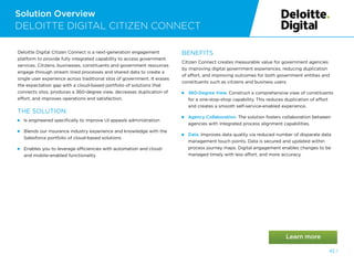 Solution Overview
DELOITTE DIGITAL CITIZEN CONNECT
Deloitte Digital Citizen Connect is a next-generation engagement
platform to provide fully integrated capability to access government
services. Citizens, businesses, constituents and government resources
engage through stream lined processes and shared data to create a
single user experience across traditional silos of government. It erases
the expectation gap with a cloud-based portfolio of solutions that
connects silos, produces a 360-degree view, decreases duplication of
effort, and improves operations and satisfaction.
THE SOLUTION:
 
Is engineered specifically to improve UI appeals administration
 
Blends our insurance industry experience and knowledge with the
Salesforce portfolio of cloud-based solutions
 
Enables you to leverage efficiencies with automation and cloud-
and mobile-enabled functionality
BENEFITS
Citizen Connect creates measurable value for government agencies
by improving digital government experiences, reducing duplication
of effort, and improving outcomes for both government entities and
constituents such as citizens and business users:
 
360-Degree View. Construct a comprehensive view of constituents
for a one-stop-shop capability. This reduces duplication of effort
and creates a smooth self-service-enabled experience.
 Agency Collaboration. The solution fosters collaboration between
agencies with integrated process alignment capabilities.
 Data. Improves data quality via reduced number of disparate data
management touch points. Data is secured and updated within
process journey maps. Digital engagement enables changes to be
managed timely with less effort, and more accuracy.
42 /
 