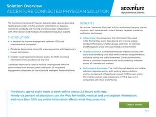 Solution Overview
46 /
Solution Overview
ACCENTURE CONNECTED PHYSICIAN SOLUTION
The Accenture Connected Physician Solution adds value by providing
healthcare providers (HCPs) access to information on diseases,
treatments, products and training; and encourages collaboration
with other doctors and medically trained pharmaceutical experts.
THE SOLUTION:

Is designed to improve engagement between HCPs and
pharmaceutical companies

Combines Accenture’s strong life sciences practice with Salesforce’s
proven technology

Enables cloud-based omnichannel access for HCPs to critical
information from any device at any time
Connected Physician is a critical tool for creating more effective
patient interactions and outcomes and is part of the patient
engagement component of the Accenture Intelligent Patient Platform.
BENEFITS
Accenture Connected Physician Solution addresses changing market
dynamics with value-added content delivery, targeted marketing
and better technology:
 Added Value. Give physicians the information they need
in the format they want: Educational and training videos,
product information, Chatter groups, and news on interests
and therapeutic areas with automated event reminders.
 Targeted Outreach. Connected Physician improves access with
social and marketing tools that reflect interests and preferences
and drive loyalty and brand awareness. Create communities,
deliver a consistent experience and reuse marketing materials
across all channels and markets.
 Technological Advantage. The multi-channel desktop and mobile
solution integrates quickly with existing Veeva solutions
and is a component of Salesforce’s overall HCPConnect vision.
The mobile solution uses a responsive HTML5 app, so it’s
compatible with iPads and iPhones.
Physicians spend eight hours a week online versus 2.5 hours with reps.
Ninety-six percent of physicians use the Web for health, medical and prescription information,
and more than 50% say online information affects what they prescribe.
— 
Future of Health  Wellbeing, Key trends and business opportunities, Accenture Strategy
 